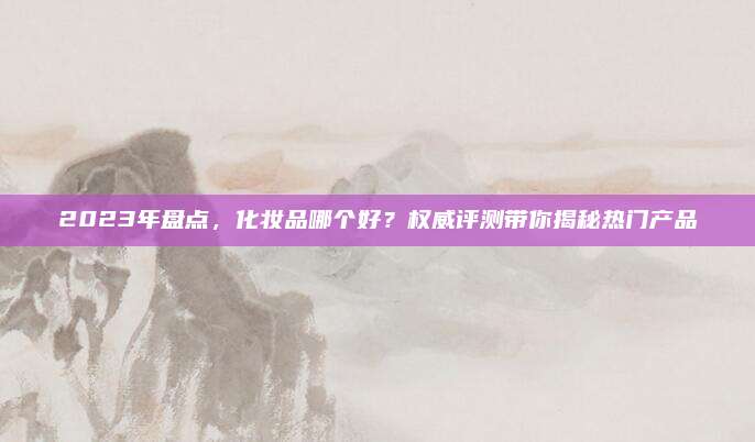 2023年盘点,化妆品哪个好?权威评测带你揭秘热门产品