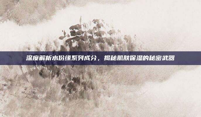 深度解析水份缘系列成分,揭秘肌肤保湿的秘密武器