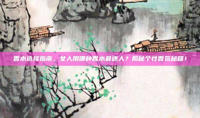 香水选择指南，女人用哪种香水最迷人？揭秘个性香氛秘籍！