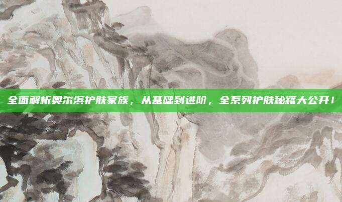 全面解析奥尔滨护肤家族，从基础到进阶，全系列护肤秘籍大公开！