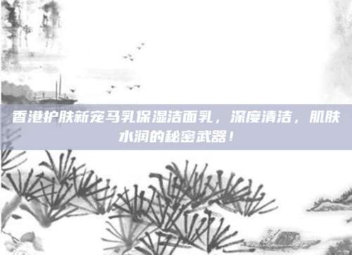 香港护肤新宠马乳保湿洁面乳，深度清洁，肌肤水润的秘密武器！