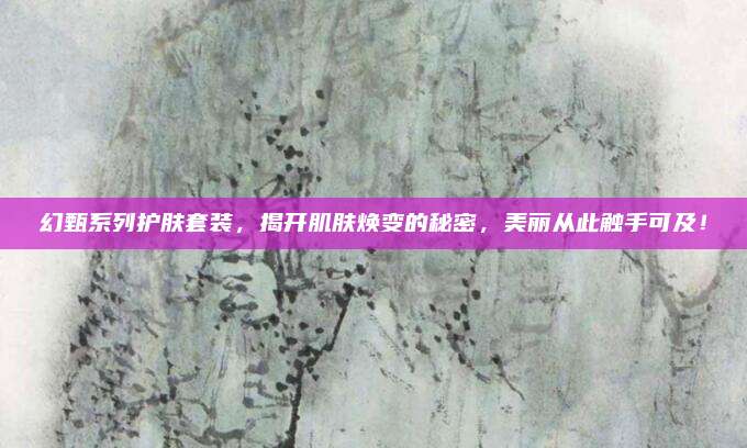 幻甄系列护肤套装，揭开肌肤焕变的秘密，美丽从此触手可及！