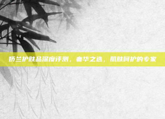 娇兰护肤品深度评测，奢华之选，肌肤呵护的专家