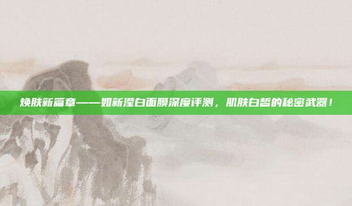 焕肤新篇章——如新滢白面膜深度评测，肌肤白皙的秘密武器！