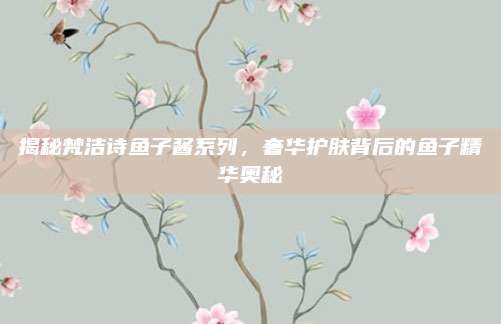 揭秘梵洁诗鱼子酱系列，奢华护肤背后的鱼子精华奥秘