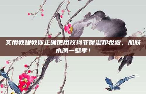 实用教程教你正确使用玫珂菲保湿卸妆霜，肌肤水润一整季！