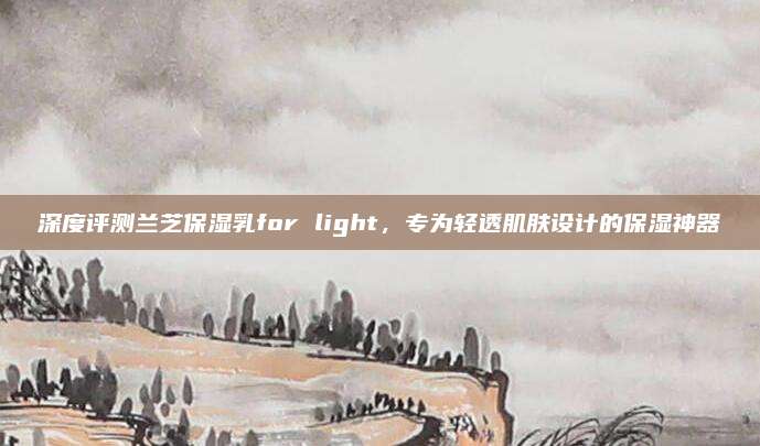 深度评测兰芝保湿乳for light，专为轻透肌肤设计的保湿神器