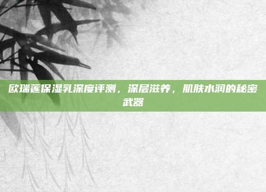 欧瑞莲保湿乳深度评测，深层滋养，肌肤水润的秘密武器