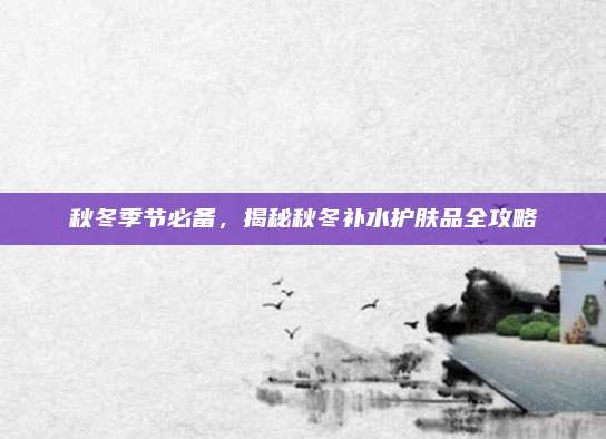 秋冬季节必备，揭秘秋冬补水护肤品全攻略
