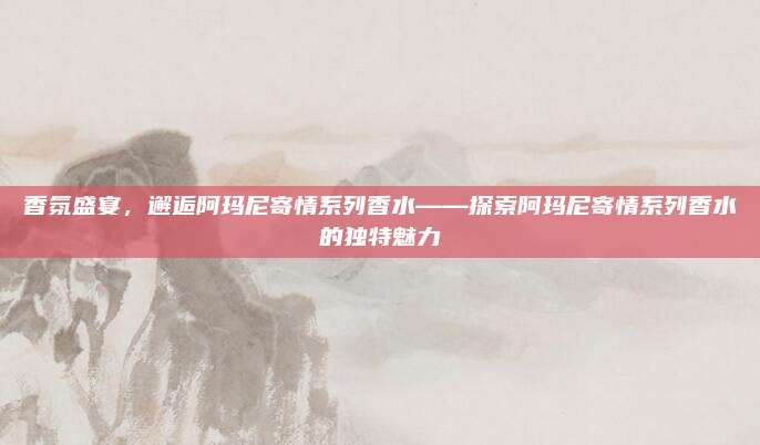 香氛盛宴，邂逅阿玛尼寄情系列香水——探索阿玛尼寄情系列香水的独特魅力
