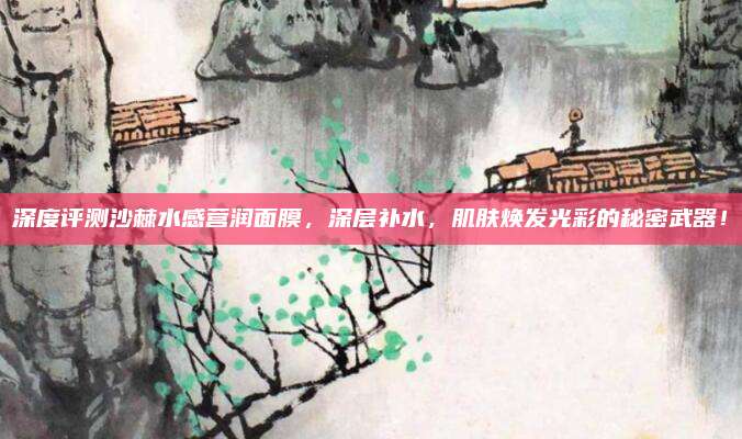 深度评测沙棘水感营润面膜，深层补水，肌肤焕发光彩的秘密武器！
