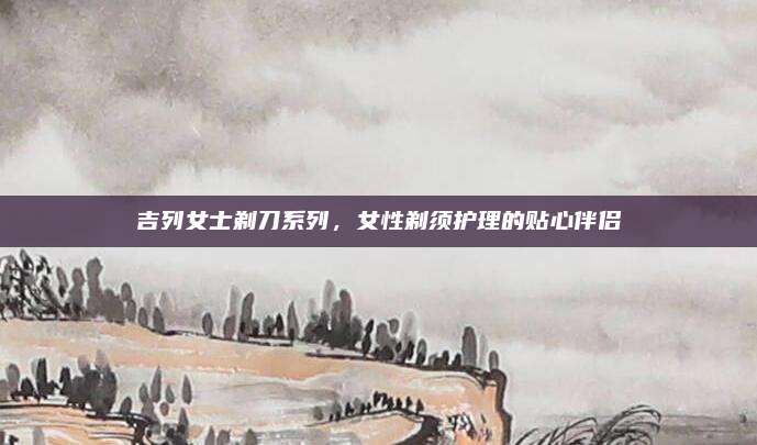 吉列女士剃刀系列，女性剃须护理的贴心伴侣