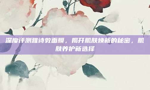 深度评测雅诗敦面膜，揭开肌肤焕新的秘密，肌肤养护新选择