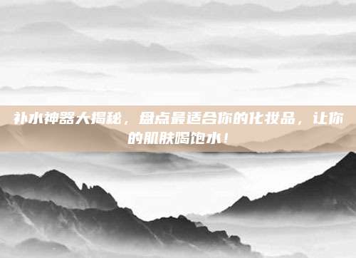 补水神器大揭秘，盘点最适合你的化妆品，让你的肌肤喝饱水！