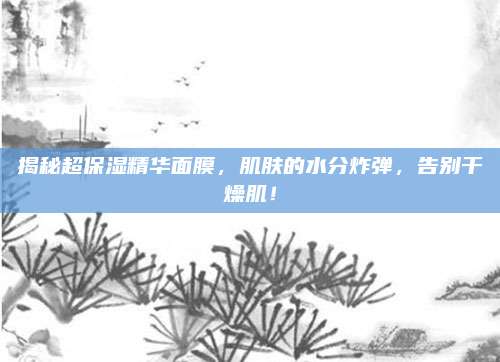 揭秘超保湿精华面膜，肌肤的水分炸弹，告别干燥肌！