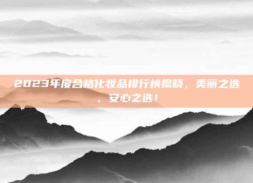 2023年度合格化妆品排行榜揭晓，美丽之选，安心之选！