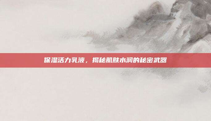 保湿活力乳液，揭秘肌肤水润的秘密武器