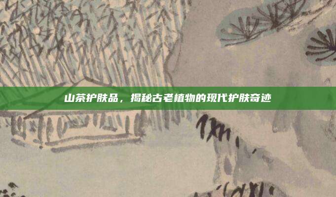 山茶护肤品，揭秘古老植物的现代护肤奇迹