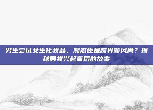 男生尝试女生化妆品，潮流还是跨界新风尚？揭秘男妆兴起背后的故事
