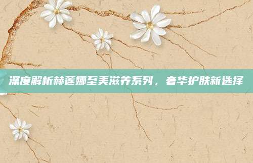 深度解析赫莲娜至美滋养系列，奢华护肤新选择