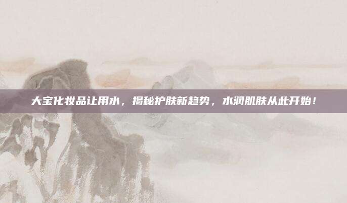 大宝化妆品让用水，揭秘护肤新趋势，水润肌肤从此开始！