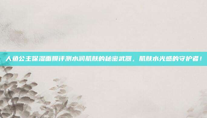 人鱼公主保湿面膜评测水润肌肤的秘密武器，肌肤水光感的守护者！