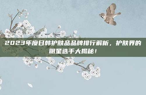 2023年度日韩护肤品品牌排行解析，护肤界的明星选手大揭秘！
