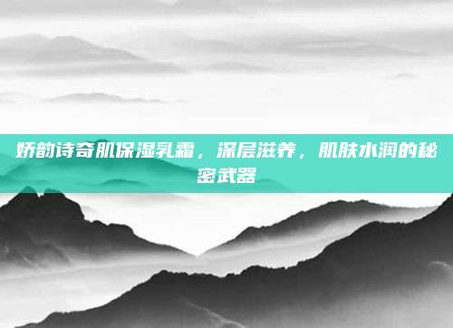 娇韵诗奇肌保湿乳霜，深层滋养，肌肤水润的秘密武器