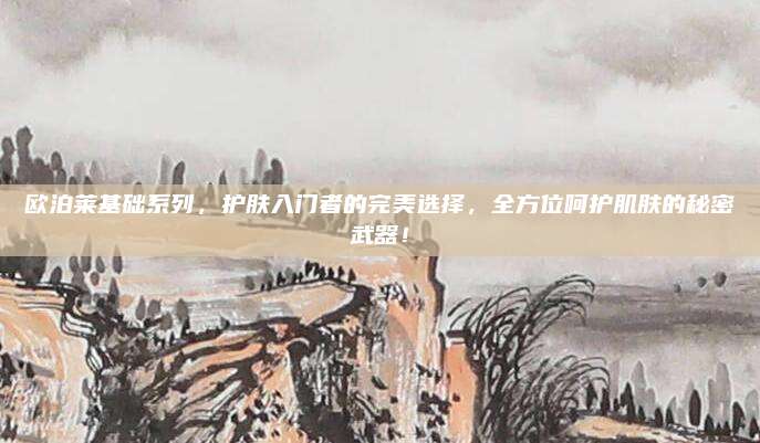 欧泊莱基础系列，护肤入门者的完美选择，全方位呵护肌肤的秘密武器！