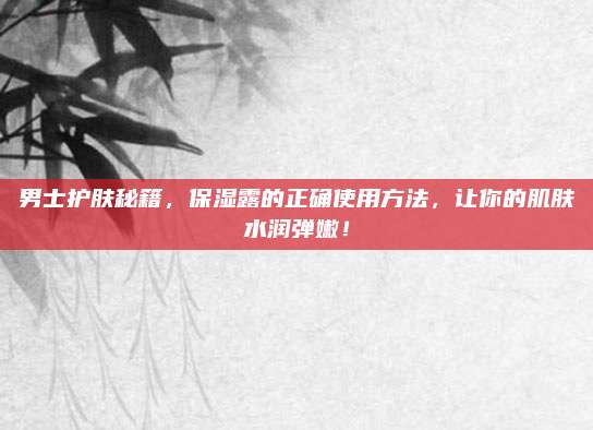 男士护肤秘籍，保湿露的正确使用方法，让你的肌肤水润弹嫩！