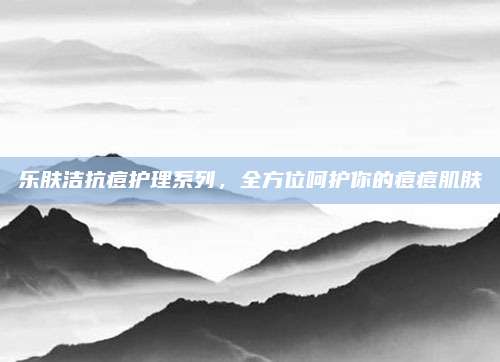 乐肤洁抗痘护理系列，全方位呵护你的痘痘肌肤