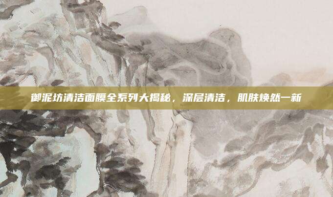 御泥坊清洁面膜全系列大揭秘，深层清洁，肌肤焕然一新