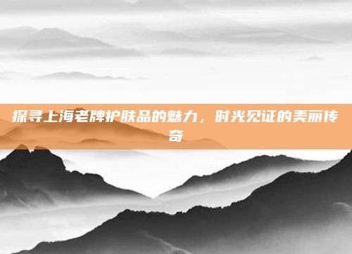 探寻上海老牌护肤品的魅力，时光见证的美丽传奇