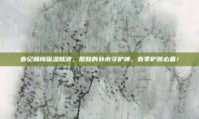 春纪杨梅保湿肤液，肌肤的补水守护神，春季护肤必备！