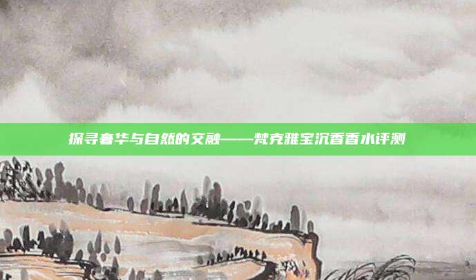 探寻奢华与自然的交融——梵克雅宝沉香香水评测