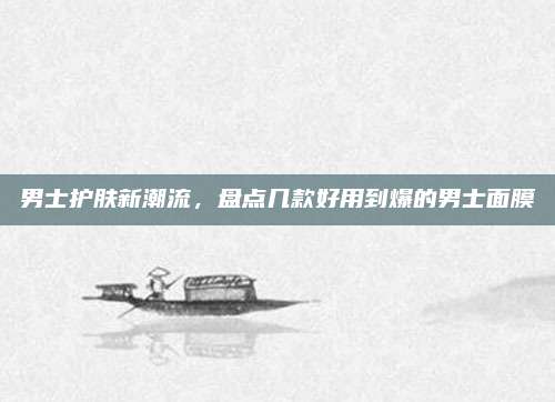 男士护肤新潮流，盘点几款好用到爆的男士面膜