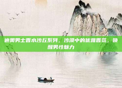 迪奥男士香水沙丘系列，沙漠中的优雅香氛，唤醒男性魅力