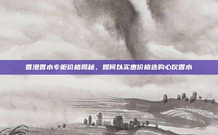 香港香水专柜价格揭秘，如何以实惠价格选购心仪香水