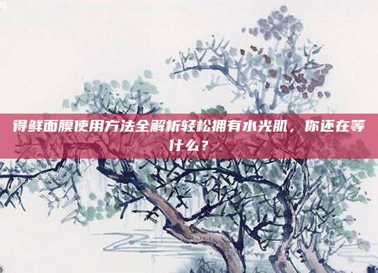 得鲜面膜使用方法全解析轻松拥有水光肌，你还在等什么？