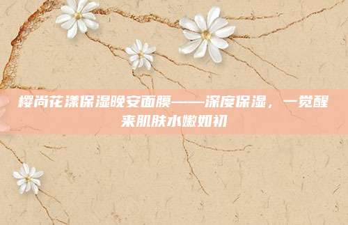 樱尚花漾保湿晚安面膜——深度保湿，一觉醒来肌肤水嫩如初