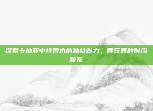 探索卡地亚中性香水的独特魅力，香氛界的时尚新宠