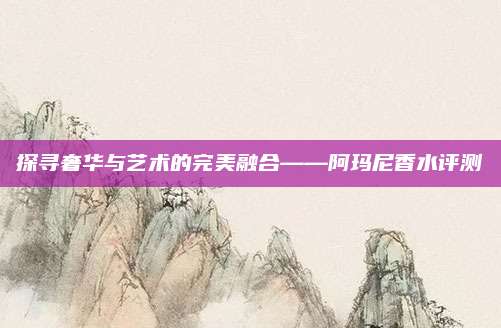 探寻奢华与艺术的完美融合——阿玛尼香水评测