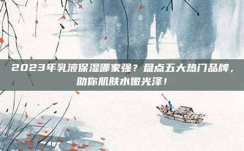 2023年乳液保湿哪家强？盘点五大热门品牌，助你肌肤水嫩光泽！