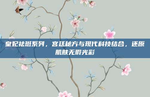 皇妃祛斑系列，宫廷秘方与现代科技结合，还原肌肤无瑕光彩