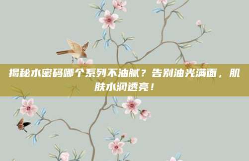 揭秘水密码哪个系列不油腻？告别油光满面，肌肤水润透亮！