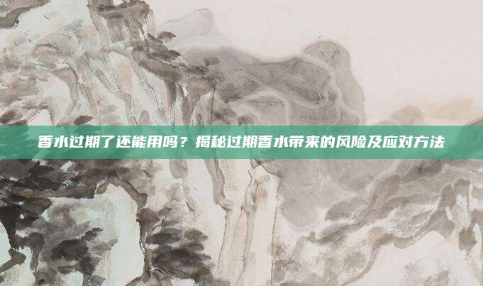 香水过期了还能用吗？揭秘过期香水带来的风险及应对方法