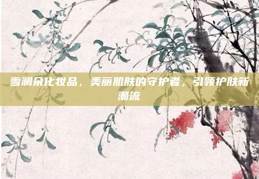 雪澜朵化妆品，美丽肌肤的守护者，引领护肤新潮流
