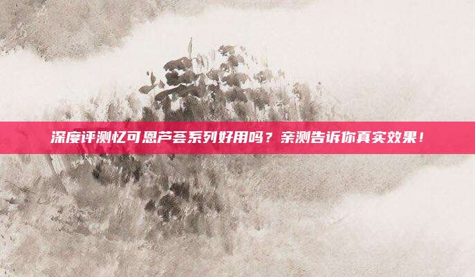 深度评测忆可恩芦荟系列好用吗？亲测告诉你真实效果！