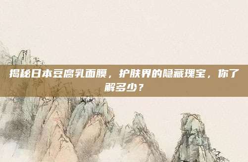 揭秘日本豆腐乳面膜，护肤界的隐藏瑰宝，你了解多少？