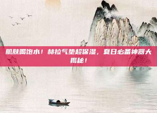 肌肤喝饱水！赫拉气垫超保湿，夏日必备神器大揭秘！